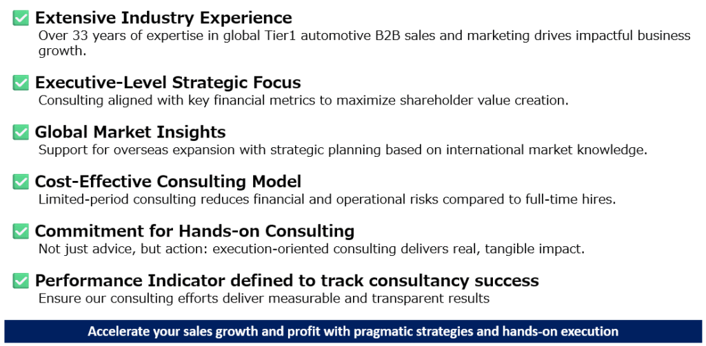 ✅ Extensive Industry Experience
Over 33 years of expertise in global Tier1 automotive B2B sales and marketing drives impactful business growth.

✅ Executive-Level Strategic Focus
Consulting aligned with key financial metrics to maximize shareholder value creation.

✅ Global Market Insights
Support for overseas expansion with strategic planning based on international market knowledge.

✅ Cost-Effective Consulting Model
Limited-period consulting reduces financial and operational risks compared to full-time hires.

✅ Commitment for Hands-on Consulting
Not just advice, but action: execution-oriented consulting delivers real, tangible impact. 

✅ Performance Indicator defined to track consultancy success
Ensure our consulting efforts deliver measurable and transparent results
