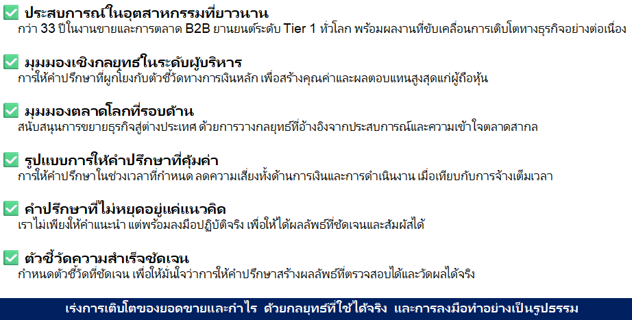 ✅ ประสบการณ์ในอุตสาหกรรมที่ยาวนาน
กว่า 33 ปีในงานขายและการตลาด B2B ยานยนต์ระดับ Tier 1 ทั่วโลก พร้อมผลงานที่ขับเคลื่อนการเติบโตทางธุรกิจอย่างต่อเนื่อง

✅ มุมมองเชิงกลยุทธ์ในระดับผู้บริหาร
การให้คำปรึกษาที่ผูกโยงกับตัวชี้วัดทางการเงินหลัก เพื่อสร้างคุณค่าและผลตอบแทนสูงสุดแก่ผู้ถือหุ้น

✅ มุมมองตลาดโลกที่รอบด้าน
สนับสนุนการขยายธุรกิจสู่ต่างประเทศ ด้วยการวางกลยุทธ์ที่อ้างอิงจากประสบการณ์และความเข้าใจตลาดสากล

✅ รูปแบบการให้คำปรึกษาที่คุ้มค่า
การให้คำปรึกษาในช่วงเวลาที่กำหนด ลดความเสี่ยงทั้งด้านการเงินและการดำเนินงาน เมื่อเทียบกับการจ้างเต็มเวลา

✅ คำปรึกษาที่ไม่หยุดอยู่แค่แนวคิด
เราไม่เพียงให้คำแนะนำ แต่พร้อมลงมือปฏิบัติจริง เพื่อให้ได้ผลลัพธ์ที่ชัดเจนและสัมผัสได้

✅ ตัวชี้วัดความสำเร็จชัดเจน
กำหนดตัวชี้วัดที่ชัดเจน เพื่อให้มั่นใจว่าการให้คำปรึกษาสร้างผลลัพธ์ที่ตรวจสอบได้และวัดผลได้จริง
